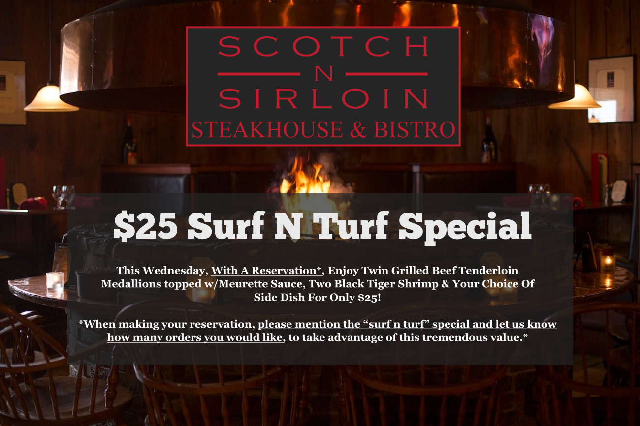 Scotch n Sirloin $25 surf n turf special. This wednesday with a reservation, enjoy twin grilled beef tenderloin medallions topped with meurette sauce, two black tiger shrimp and your choice of side dish for only $25. When making your reservation please mention the surf n turf special and let us know how many orders you would like to take advantage of this tremendous value.