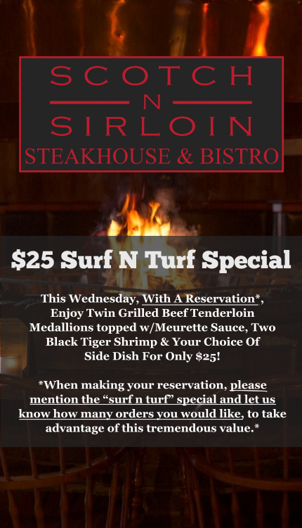 Scotch n Sirloin $25 surf n turf special. This wednesday with a reservation, enjoy twin grilled beef tenderloin medallions topped with meurette sauce, two black tiger shrimp and your choice of side dish for only $25. When making your reservation please mention the surf n turf special and let us know how many orders you would like to take advantage of this tremendous value.